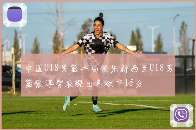 中国U18男篮半场领先新西兰U18男篮张淳智表现出色砍下15分