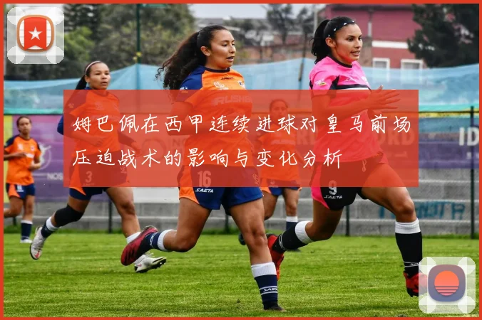 姆巴佩在西甲连续进球对皇马前场压迫战术的影响与变化分析