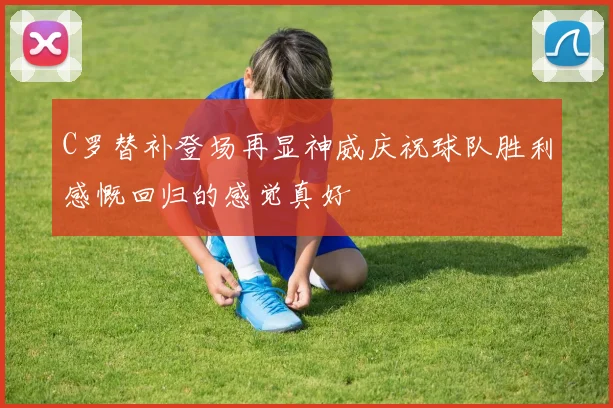 C罗替补登场再显神威庆祝球队胜利感慨回归的感觉真好