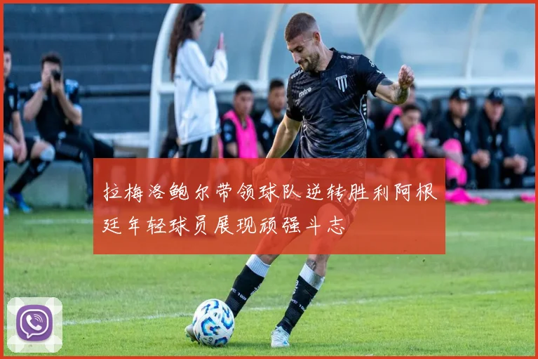 拉梅洛鲍尔带领球队逆转胜利阿根廷年轻球员展现顽强斗志