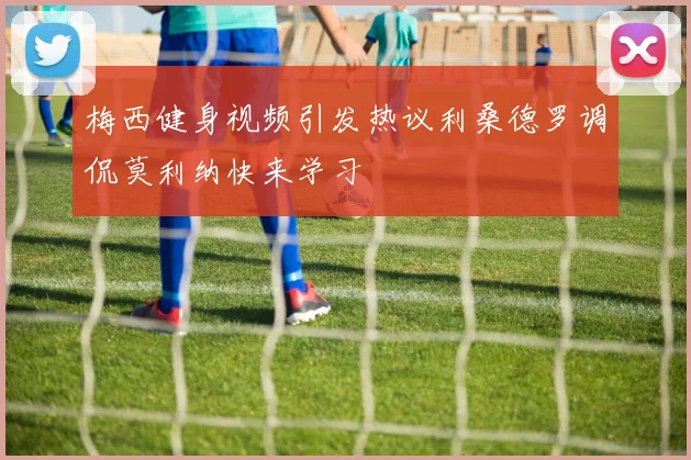 梅西健身视频引发热议利桑德罗调侃莫利纳快来学习